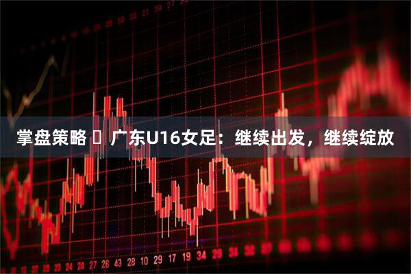 掌盘策略 ​广东U16女足：继续出发，继续绽放