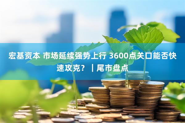 宏基资本 市场延续强势上行 3600点关口能否快速攻克？｜尾市盘点