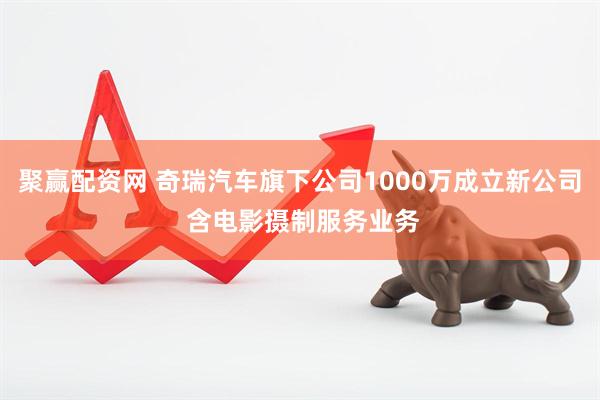 聚赢配资网 奇瑞汽车旗下公司1000万成立新公司 含电影摄制服务业务