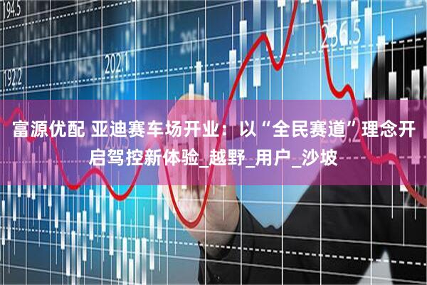 富源优配 亚迪赛车场开业：以“全民赛道”理念开启驾控新体验_越野_用户_沙坡