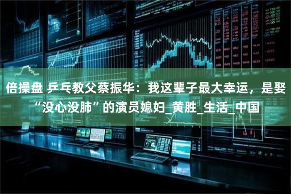 倍操盘 乒乓教父蔡振华：我这辈子最大幸运，是娶“没心没肺”的演员媳妇_黄胜_生活_中国