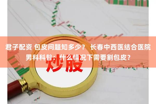 君子配资 包皮问题知多少？ 长春中西医结合医院男科科普：什么情况下需要割包皮？
