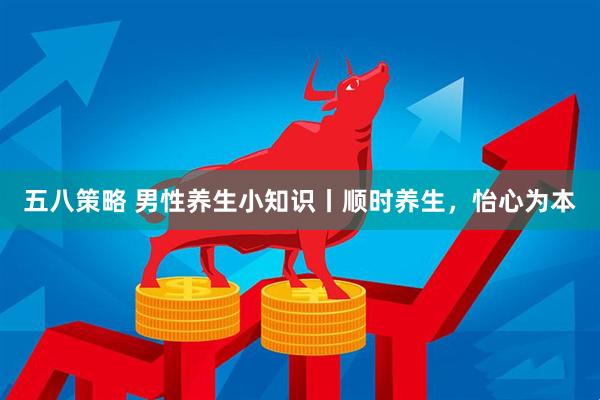 五八策略 男性养生小知识丨顺时养生，怡心为本