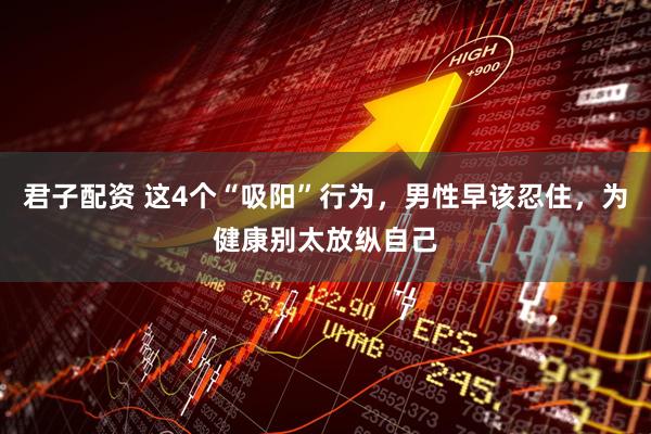 君子配资 这4个“吸阳”行为，男性早该忍住，为健康别太放纵自己