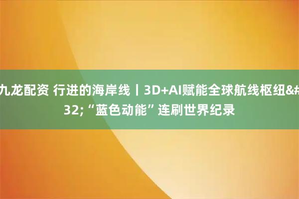 九龙配资 行进的海岸线丨3D+AI赋能全球航线枢纽&#32;“蓝色动能”连刷世界纪录