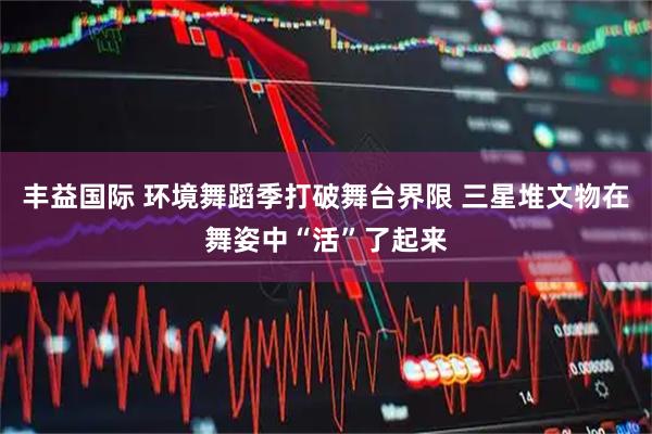 丰益国际 环境舞蹈季打破舞台界限 三星堆文物在舞姿中“活”了起来