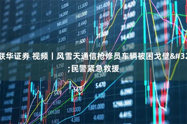 联华证券 视频丨风雪天通信抢修员车辆被困戈壁&#32;民警紧急救援