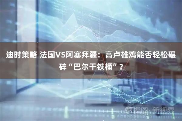 迪时策略 法国VS阿塞拜疆：高卢雄鸡能否轻松碾碎“巴尔干铁桶”？