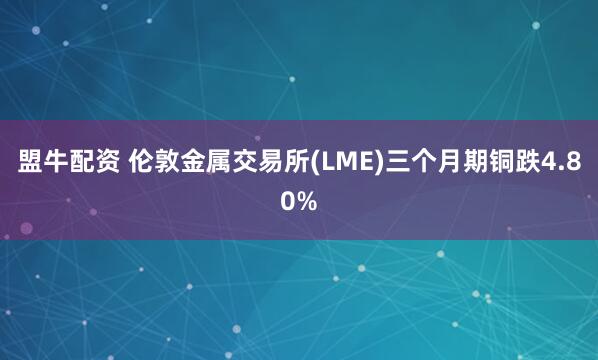 盟牛配资 伦敦金属交易所(LME)三个月期铜跌4.80%