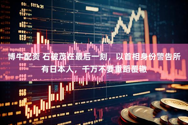 博牛配资 石破茂在最后一刻，以首相身份警告所有日本人，千万不要重蹈覆辙