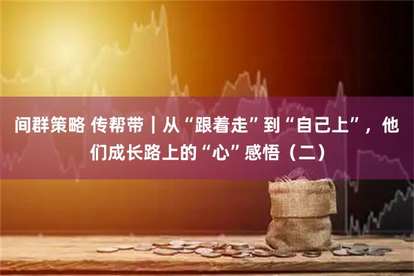 间群策略 传帮带｜从“跟着走”到“自己上”，他们成长路上的“心”感悟（二）