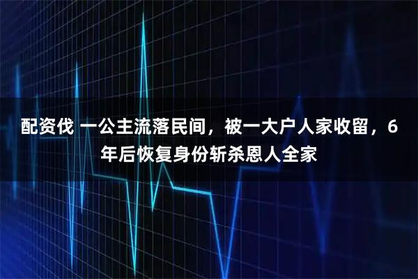 配资伐 一公主流落民间，被一大户人家收留，6年后恢复身份斩杀恩人全家
