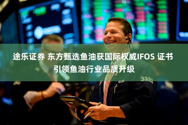 途乐证券 东方甄选鱼油获国际权威IFOS 证书 引领鱼油行业品质升级