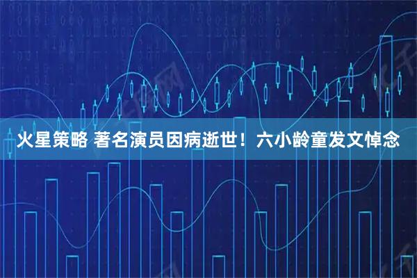 火星策略 著名演员因病逝世！六小龄童发文悼念