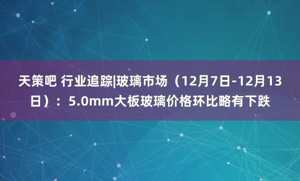 天策吧 行业追踪|玻璃市场（12月7日-12月13日）：5.0mm大板玻璃价格环比略有下跌