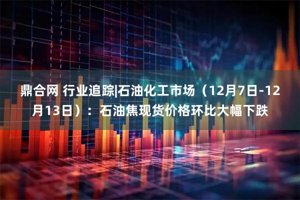 鼎合网 行业追踪|石油化工市场（12月7日-12月13日）：石油焦现货价格环比大幅下跌