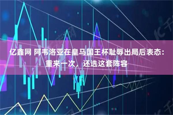 亿鑫网 阿韦洛亚在皇马国王杯耻辱出局后表态：重来一次，还选这套阵容