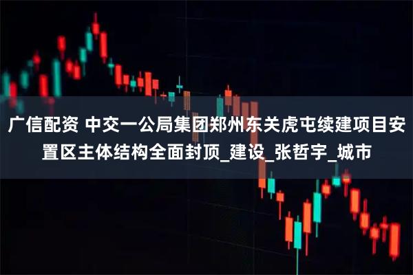 广信配资 中交一公局集团郑州东关虎屯续建项目安置区主体结构全面封顶_建设_张哲宇_城市