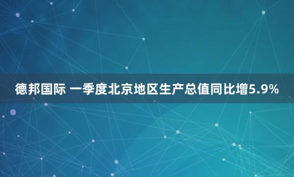 德邦国际 一季度北京地区生产总值同比增5.9%