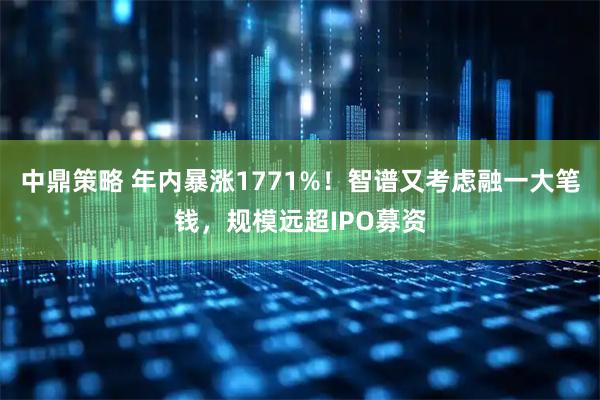中鼎策略 年内暴涨1771%！智谱又考虑融一大笔钱，规模远超IPO募资
