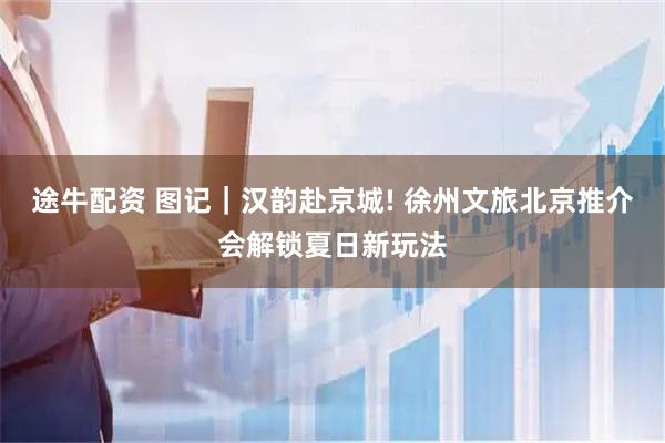 途牛配资 图记｜汉韵赴京城! 徐州文旅北京推介会解锁夏日新玩法