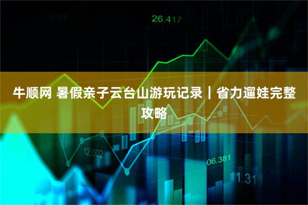 牛顺网 暑假亲子云台山游玩记录｜省力遛娃完整攻略